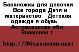 Басаножки для девочки - Все города Дети и материнство » Детская одежда и обувь   . Астраханская обл.,Знаменск г.